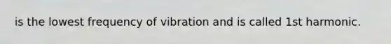 is the lowest frequency of vibration and is called 1st harmonic.