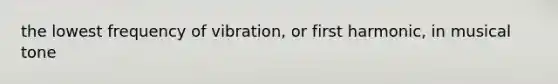 the lowest frequency of vibration, or first harmonic, in musical tone