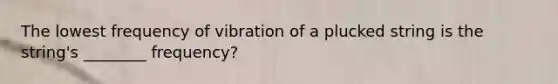 The lowest frequency of vibration of a plucked string is the string's ________ frequency?