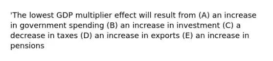 'The lowest GDP multiplier effect will result from (A) an increase in government spending (B) an increase in investment (C) a decrease in taxes (D) an increase in exports (E) an increase in pensions