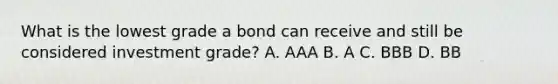 What is the lowest grade a bond can receive and still be considered investment grade? A. AAA B. A C. BBB D. BB