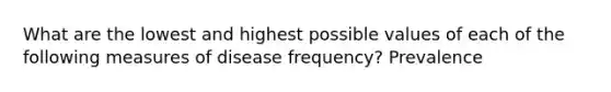 What are the lowest and highest possible values of each of the following measures of disease frequency? Prevalence