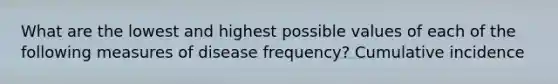 What are the lowest and highest possible values of each of the following measures of disease frequency? Cumulative incidence