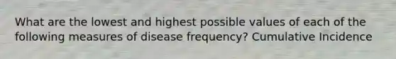 What are the lowest and highest possible values of each of the following measures of disease frequency? Cumulative Incidence