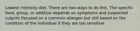 Lowest intensity diet. There are two ways to do this. The specific food, group, or additive depends on symptoms and suspected culprits Focused on a common allergen but still based on the condition of the individual if they are too sensitive