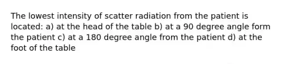 The lowest intensity of scatter radiation from the patient is located: a) at the head of the table b) at a 90 degree angle form the patient c) at a 180 degree angle from the patient d) at the foot of the table