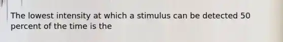 The lowest intensity at which a stimulus can be detected 50 percent of the time is the