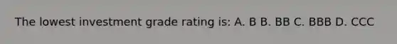 The lowest investment grade rating is: A. B B. BB C. BBB D. CCC