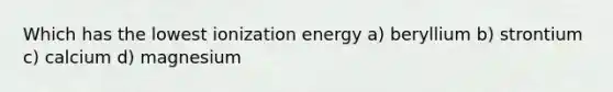 Which has the lowest ionization energy a) beryllium b) strontium c) calcium d) magnesium