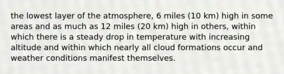 the lowest layer of the atmosphere, 6 miles (10 km) high in some areas and as much as 12 miles (20 km) high in others, within which there is a steady drop in temperature with increasing altitude and within which nearly all cloud formations occur and weather conditions manifest themselves.