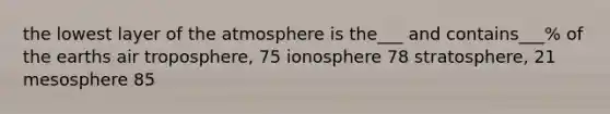 the lowest layer of the atmosphere is the___ and contains___% of the earths air troposphere, 75 ionosphere 78 stratosphere, 21 mesosphere 85