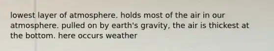 lowest layer of atmosphere. holds most of the air in our atmosphere. pulled on by earth's gravity, the air is thickest at the bottom. here occurs weather