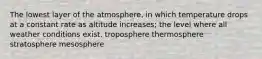 The lowest layer of the atmosphere, in which temperature drops at a constant rate as altitude increases; the level where all weather conditions exist. troposphere thermosphere stratosphere mesosphere