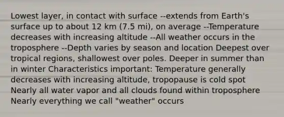 Lowest layer, in contact with surface --extends from Earth's surface up to about 12 km (7.5 mi), on average --Temperature decreases with increasing altitude --All weather occurs in the troposphere --Depth varies by season and location Deepest over tropical regions, shallowest over poles. Deeper in summer than in winter Characteristics important: Temperature generally decreases with increasing altitude, tropopause is cold spot Nearly all water vapor and all clouds found within troposphere Nearly everything we call "weather" occurs