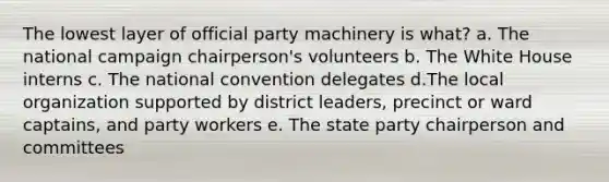 The lowest layer of official party machinery is what? a. The national campaign chairperson's volunteers b. The White House interns c. The national convention delegates d.The local organization supported by district leaders, precinct or ward captains, and party workers e. The state party chairperson and committees