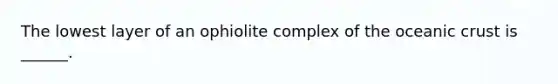 The lowest layer of an ophiolite complex of the oceanic crust is ______.