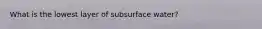 What is the lowest layer of subsurface water?