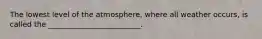 The lowest level of the atmosphere, where all weather occurs, is called the _________________________.