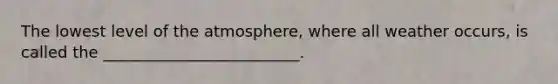 The lowest level of the atmosphere, where all weather occurs, is called the _________________________.