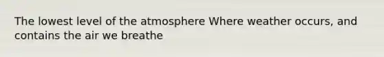 The lowest level of the atmosphere Where weather occurs, and contains the air we breathe