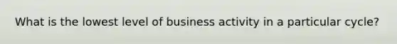 What is the lowest level of business activity in a particular cycle?