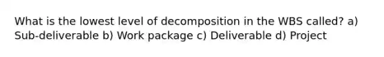 What is the lowest level of decomposition in the WBS called? a) Sub-deliverable b) Work package c) Deliverable d) Project