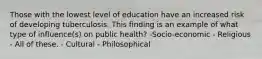 Those with the lowest level of education have an increased risk of developing tuberculosis. This finding is an example of what type of influence(s) on public health? -Socio-economic - Religious - All of these. - Cultural - Philosophical