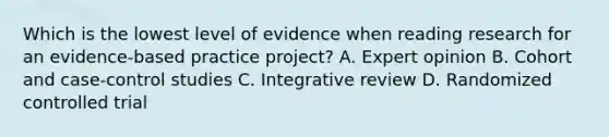 Which is the lowest level of evidence when reading research for an evidence-based practice project? A. Expert opinion B. Cohort and case-control studies C. Integrative review D. Randomized controlled trial