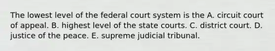 The lowest level of the federal court system is the A. circuit court of appeal. B. highest level of the state courts. C. district court. D. justice of the peace. E. supreme judicial tribunal.