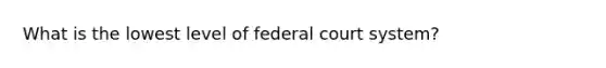 What is the lowest level of federal court system?