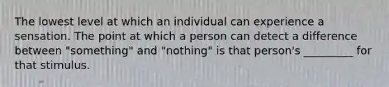 The lowest level at which an individual can experience a sensation. The point at which a person can detect a difference between "something" and "nothing" is that person's _________ for that stimulus.