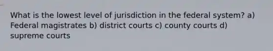 What is the lowest level of jurisdiction in the federal system? a) Federal magistrates b) district courts c) county courts d) supreme courts