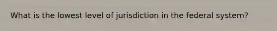 What is the lowest level of jurisdiction in the federal system?