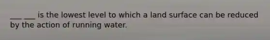 ___ ___ is the lowest level to which a land surface can be reduced by the action of running water.