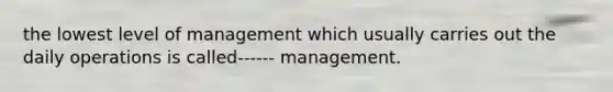 the lowest level of management which usually carries out the daily operations is called------ management.