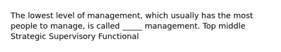 The lowest level of management, which usually has the most people to manage, is called _____ management. Top middle Strategic Supervisory Functional