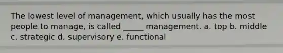 The lowest level of management, which usually has the most people to manage, is called _____ management. a. top b. middle c. strategic d. supervisory e. functional