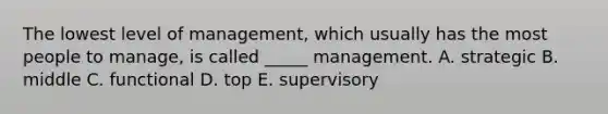 The lowest level of management, which usually has the most people to manage, is called _____ management. A. strategic B. middle C. functional D. top E. supervisory