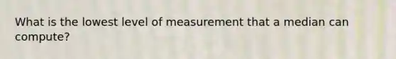 What is the lowest level of measurement that a median can compute?