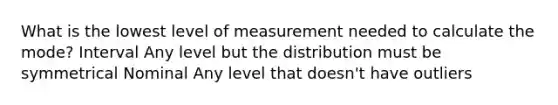 What is the lowest level of measurement needed to calculate the mode? Interval Any level but the distribution must be symmetrical Nominal Any level that doesn't have outliers