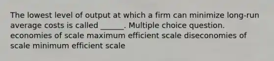 The lowest level of output at which a firm can minimize long-run average costs is called ______. Multiple choice question. economies of scale maximum efficient scale diseconomies of scale minimum efficient scale