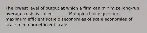 The lowest level of output at which a firm can minimize long-run average costs is called ______. Multiple choice question. maximum efficient scale diseconomies of scale economies of scale minimum efficient scale