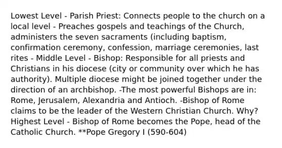 Lowest Level - Parish Priest: Connects people to the church on a local level - Preaches gospels and teachings of the Church, administers the seven sacraments (including baptism, confirmation ceremony, confession, marriage ceremonies, last rites - Middle Level - Bishop: Responsible for all priests and Christians in his diocese (city or community over which he has authority). Multiple diocese might be joined together under the direction of an archbishop. -The most powerful Bishops are in: Rome, Jerusalem, Alexandria and Antioch. -Bishop of Rome claims to be the leader of the Western Christian Church. Why? Highest Level - Bishop of Rome becomes the Pope, head of the Catholic Church. **Pope Gregory I (590-604)