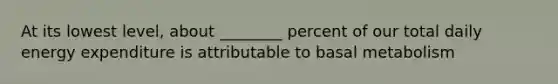 At its lowest level, about ________ percent of our total daily energy expenditure is attributable to basal metabolism