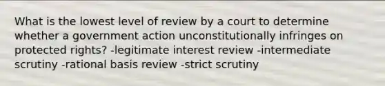 What is the lowest level of review by a court to determine whether a government action unconstitutionally infringes on protected rights? -legitimate interest review -intermediate scrutiny -rational basis review -strict scrutiny