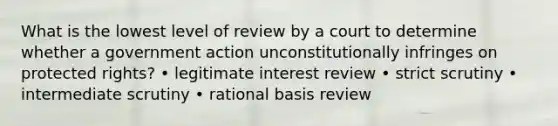 What is the lowest level of review by a court to determine whether a government action unconstitutionally infringes on protected rights? • legitimate interest review • strict scrutiny • intermediate scrutiny • rational basis review