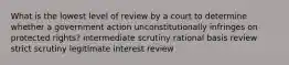 What is the lowest level of review by a court to determine whether a government action unconstitutionally infringes on protected rights? intermediate scrutiny rational basis review strict scrutiny legitimate interest review