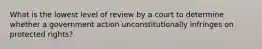 What is the lowest level of review by a court to determine whether a government action unconstitutionally infringes on protected rights?