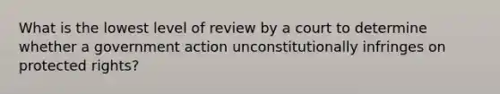 What is the lowest level of review by a court to determine whether a government action unconstitutionally infringes on protected rights?