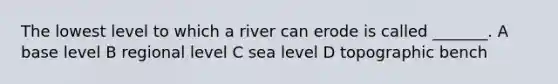 The lowest level to which a river can erode is called _______. A base level B regional level C sea level D topographic bench